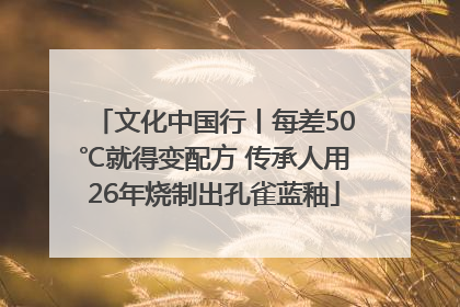 文化中国行丨每差50℃就得变配方 传承人用26年烧制出孔雀蓝釉