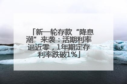 新一轮存款“降息潮”来袭：活期利率逼近零，1年期定存利率跌破1%