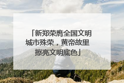 新郑荣膺全国文明城市殊荣，黄帝故里擦亮文明底色
