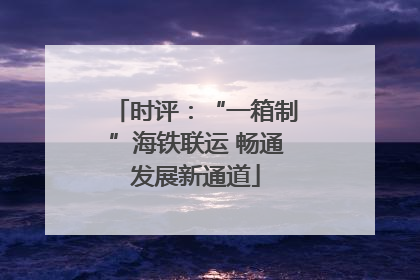 时评：“一箱制”海铁联运 畅通发展新通道