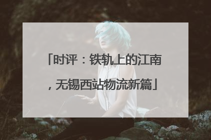 时评：铁轨上的江南，无锡西站物流新篇