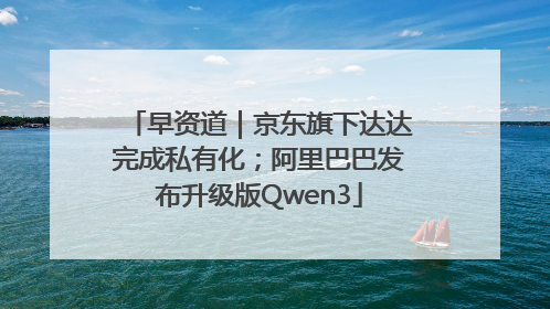 早资道｜京东旗下达达完成私有化；阿里巴巴发布升级版Qwen3