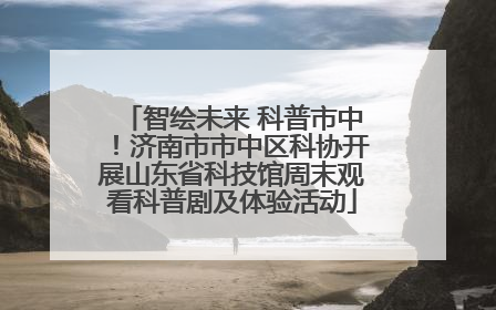 智绘未来 科普市中！济南市市中区科协开展山东省科技馆周末观看科普剧及体验活动