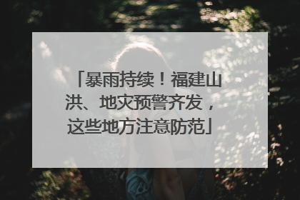 暴雨持续！福建山洪、地灾预警齐发，这些地方注意防范