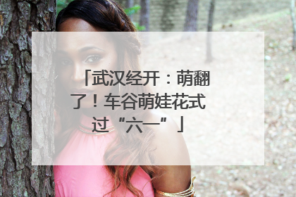 武汉经开：萌翻了！车谷萌娃花式过“六一”