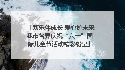 欢乐伴成长 爱心护未来 我市各界庆祝“六一”国际儿童节活动精彩纷呈