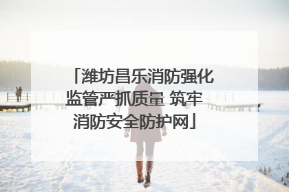 潍坊昌乐消防强化监管严抓质量 筑牢消防安全防护网