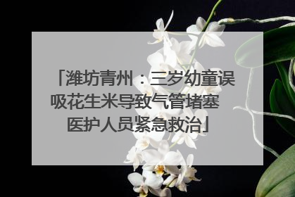 潍坊青州：三岁幼童误吸花生米导致气管堵塞 医护人员紧急救治