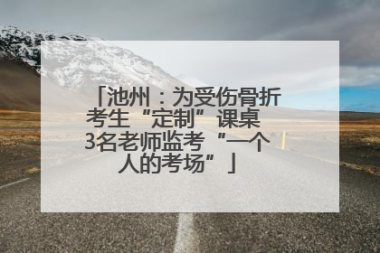池州：为受伤骨折考生“定制”课桌 3名老师监考“一个人的考场”