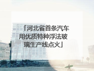 河北省首条汽车用优质特种浮法玻璃生产线点火