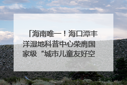 海南唯一！海口潭丰洋湿地科普中心荣膺国家级“城市儿童友好空间建设园区”称号