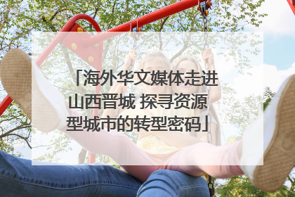 海外华文媒体走进山西晋城 探寻资源型城市的转型密码