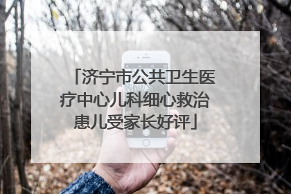 济宁市公共卫生医疗中心儿科细心救治患儿受家长好评