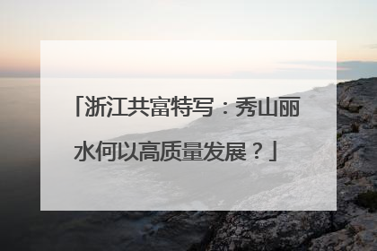 浙江共富特写：秀山丽水何以高质量发展？