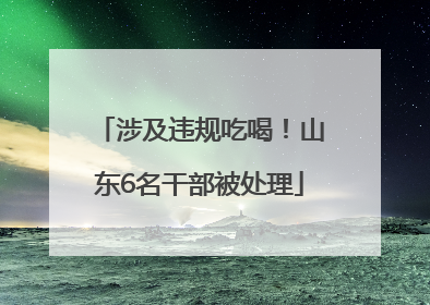 涉及违规吃喝！山东6名干部被处理