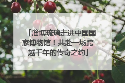 淄博琉璃走进中国国家博物馆！共赴一场跨越千年的传奇之约