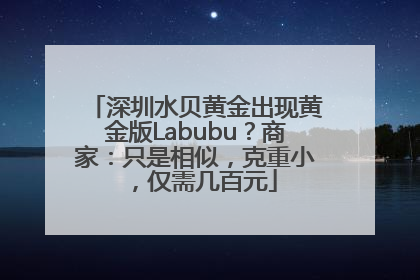 深圳水贝黄金出现黄金版Labubu？商家：只是相似，克重小，仅需几百元