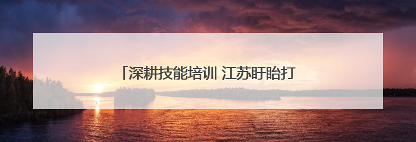 深耕技能培训 江苏盱眙打造“职”通车赋能乡村振兴