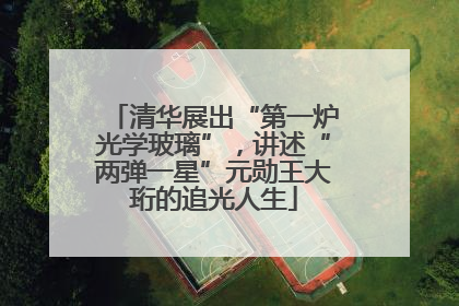 清华展出“第一炉光学玻璃”，讲述“两弹一星”元勋王大珩的追光人生