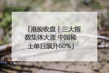 港股收盘｜三大指数集体大涨 中国稀土单日飙升60%