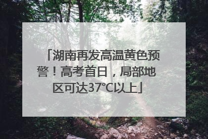 湖南再发高温黄色预警！高考首日，局部地区可达37℃以上