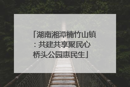 湖南湘潭楠竹山镇：共建共享聚民心 桥头公园惠民生