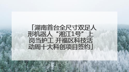 湖南首台全尺寸双足人形机器人“湘江1号”上岗当护工 开福区科技活动周十大科创项目签约
