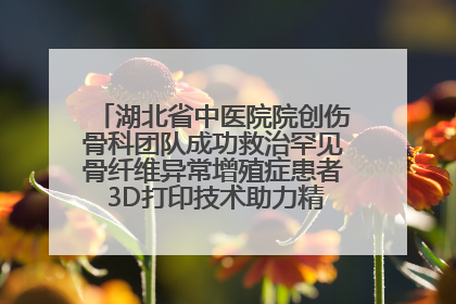 湖北省中医院院创伤骨科团队成功救治罕见骨纤维异常增殖症患者 3D打印技术助力精准矫形手术