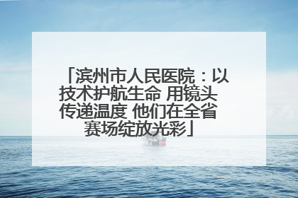 滨州市人民医院：以技术护航生命 用镜头传递温度 他们在全省赛场绽放光彩