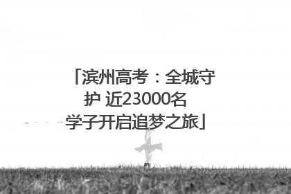 滨州高考：全城守护 近23000名学子开启追梦之旅