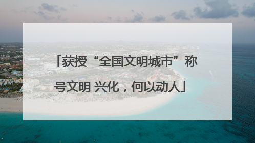 获授“全国文明城市”称号文明 兴化，何以动人