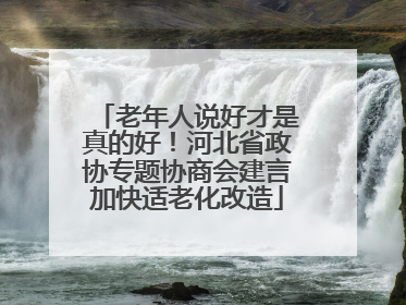 老年人说好才是真的好！河北省政协专题协商会建言加快适老化改造