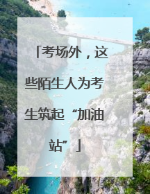 考场外，这些陌生人为考生筑起“加油站”