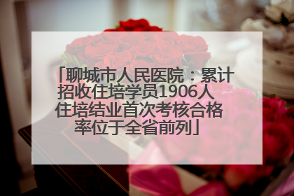聊城市人民医院：累计招收住培学员1906人 住培结业首次考核合格率位于全省前列