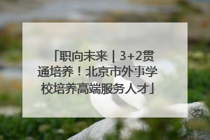 职向未来｜3+2贯通培养！北京市外事学校培养高端服务人才