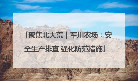 聚焦北大荒｜军川农场：安全生产排查 强化防范措施