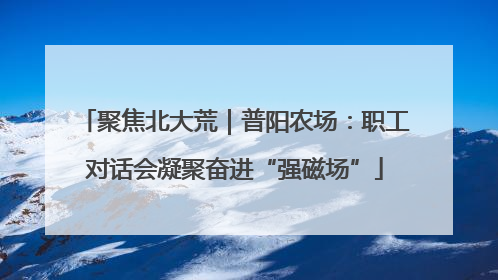 聚焦北大荒｜普阳农场：职工对话会凝聚奋进“强磁场”