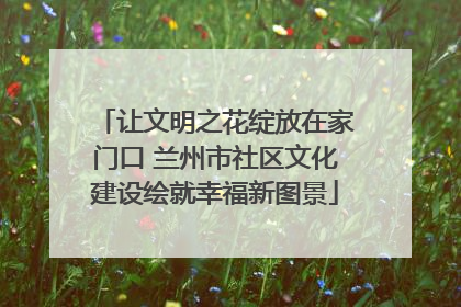 让文明之花绽放在家门口 兰州市社区文化建设绘就幸福新图景