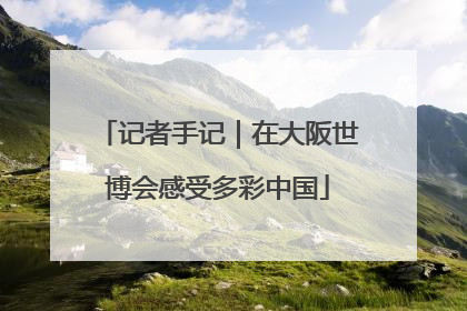 记者手记｜在大阪世博会感受多彩中国