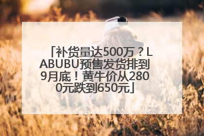 补货量达500万？LABUBU预售发货排到9月底！黄牛价从2800元跌到650元