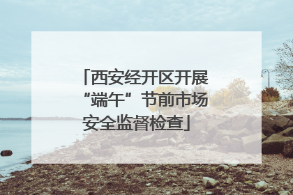 西安经开区开展“端午”节前市场安全监督检查