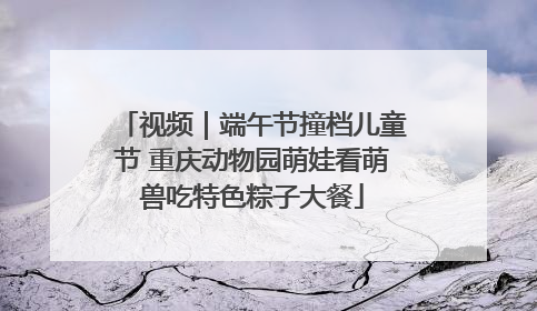 视频｜端午节撞档儿童节 重庆动物园萌娃看萌兽吃特色粽子大餐