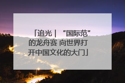 追光｜“国际范”的龙舟赛 向世界打开中国文化的大门