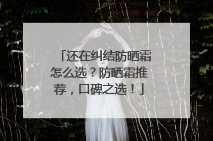 还在纠结防晒霜怎么选？防晒霜推荐，口碑之选！