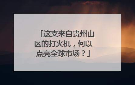 这支来自贵州山区的打火机，何以点亮全球市场？