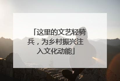 这里的文艺轻骑兵，为乡村振兴注入文化动能