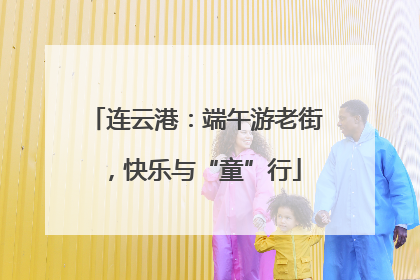 连云港：端午游老街，快乐与“童”行