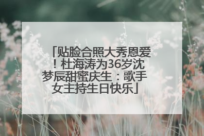 贴脸合照大秀恩爱！杜海涛为36岁沈梦辰甜蜜庆生：歌手女主持生日快乐