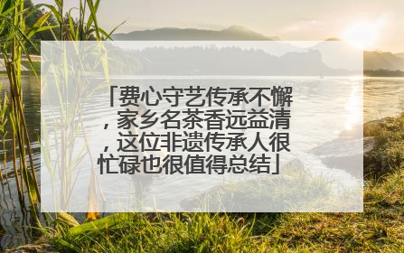 费心守艺传承不懈，家乡名茶香远益清，这位非遗传承人很忙碌也很值得总结