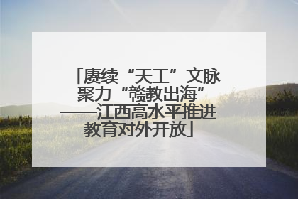 赓续“天工”文脉 聚力“赣教出海”——江西高水平推进教育对外开放